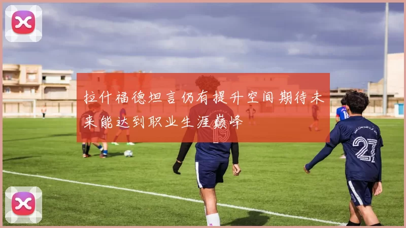 拉什福德坦言仍有提升空间期待未来能达到职业生涯巅峰
