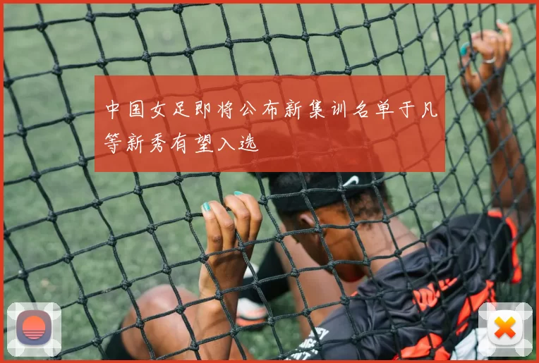 中国女足即将公布新集训名单于凡等新秀有望入选