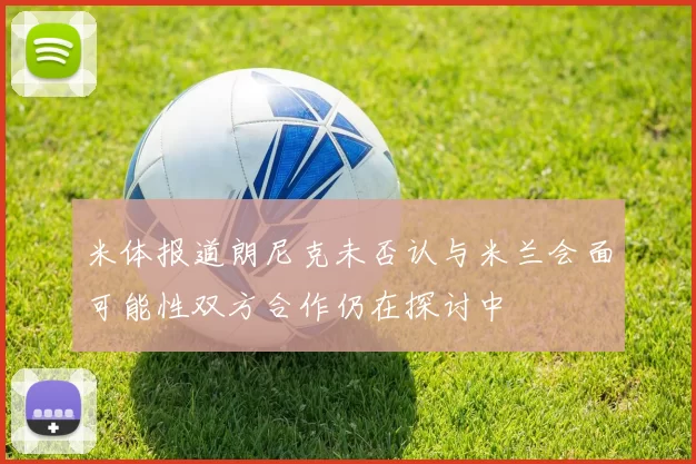米体报道朗尼克未否认与米兰会面可能性双方合作仍在探讨中