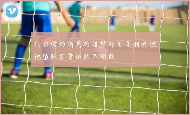 科尔续约消息对追梦而言是利好但他留队前景依然不明朗