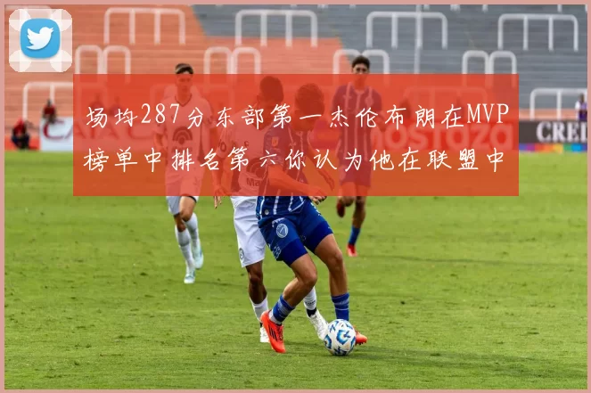 场均287分东部第一杰伦布朗在MVP榜单中排名第六你认为他在联盟中应排第几
