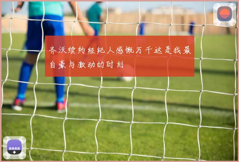 齐沃续约经纪人感慨万千这是我最自豪与激动的时刻