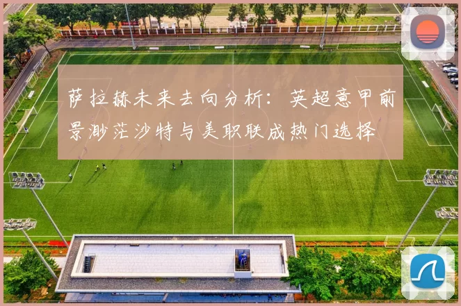 萨拉赫未来去向分析：英超意甲前景渺茫沙特与美职联成热门选择