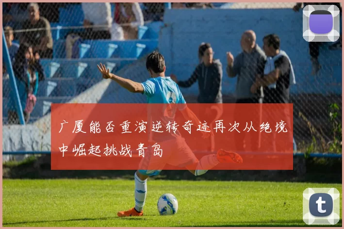 广厦能否重演逆转奇迹再次从绝境中崛起挑战青岛