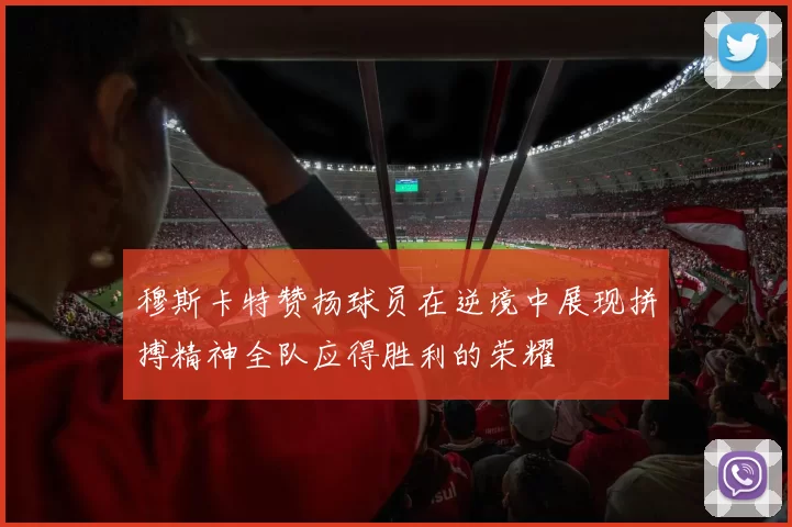 穆斯卡特赞扬球员在逆境中展现拼搏精神全队应得胜利的荣耀
