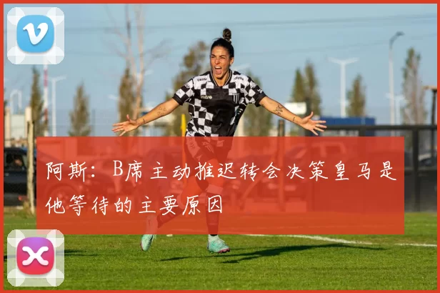 阿斯：B席主动推迟转会决策皇马是他等待的主要原因