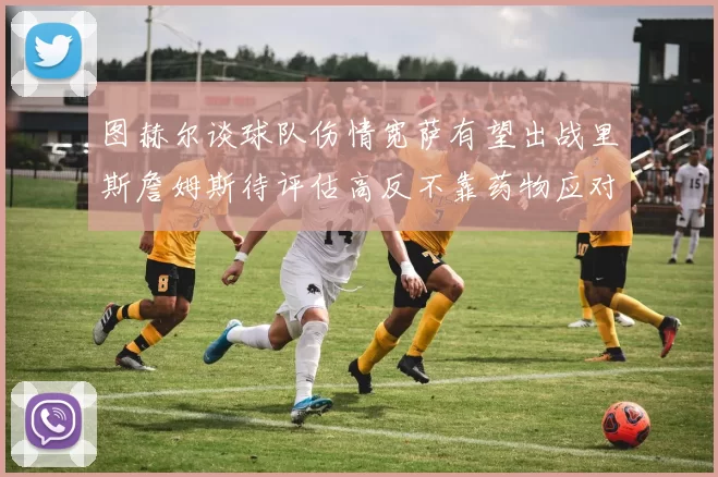 图赫尔谈球队伤情宽萨有望出战里斯詹姆斯待评估高反不靠药物应对