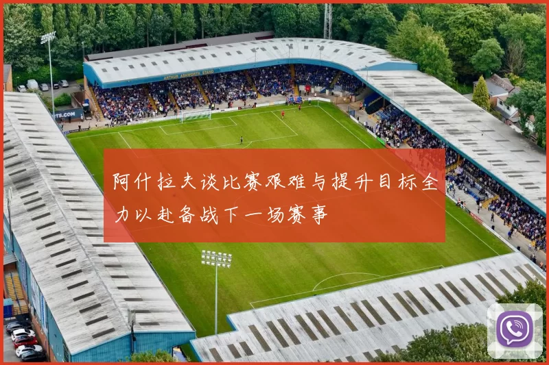阿什拉夫谈比赛艰难与提升目标全力以赴备战下一场赛事