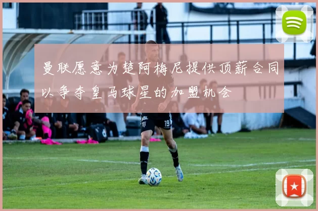 曼联愿意为楚阿梅尼提供顶薪合同以争夺皇马球星的加盟机会