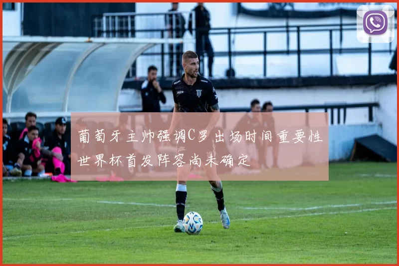葡萄牙主帅强调C罗出场时间重要性世界杯首发阵容尚未确定