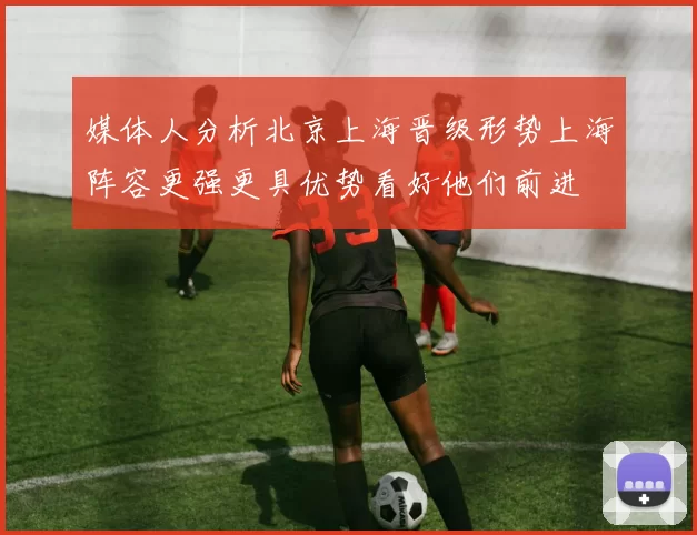 媒体人分析北京上海晋级形势上海阵容更强更具优势看好他们前进