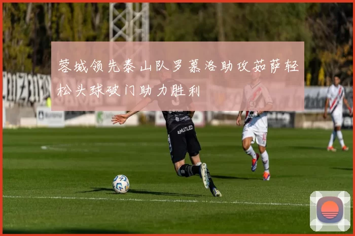 蓉城领先泰山队罗慕洛助攻茹萨轻松头球破门助力胜利