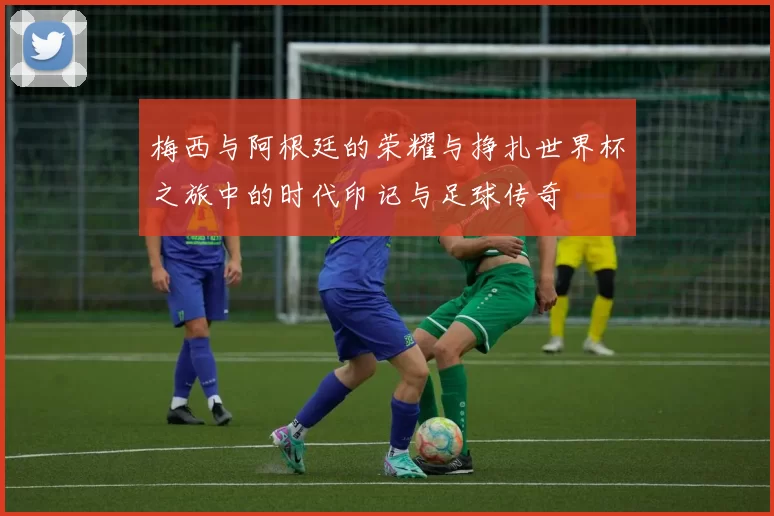 梅西与阿根廷的荣耀与挣扎世界杯之旅中的时代印记与足球传奇