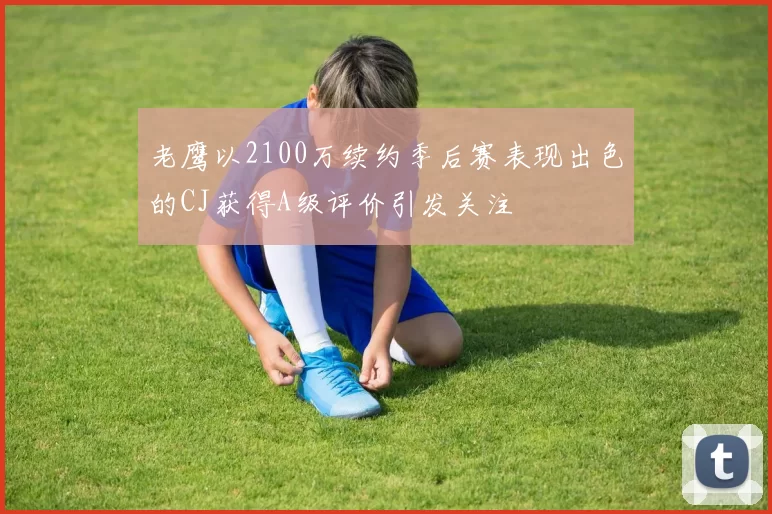 老鹰以2100万续约季后赛表现出色的CJ获得A级评价引发关注