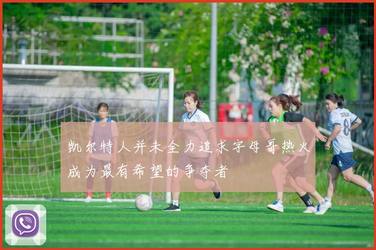 凯尔特人并未全力追求字母哥热火成为最有希望的争夺者