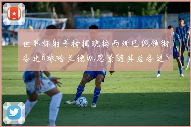 世界杯射手榜揭晓梅西姆巴佩领衔各进6球哈兰德凯恩紧随其后各进5球