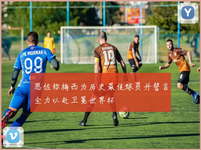 恩佐称梅西为历史最佳球员并誓言全力以赴卫冕世界杯