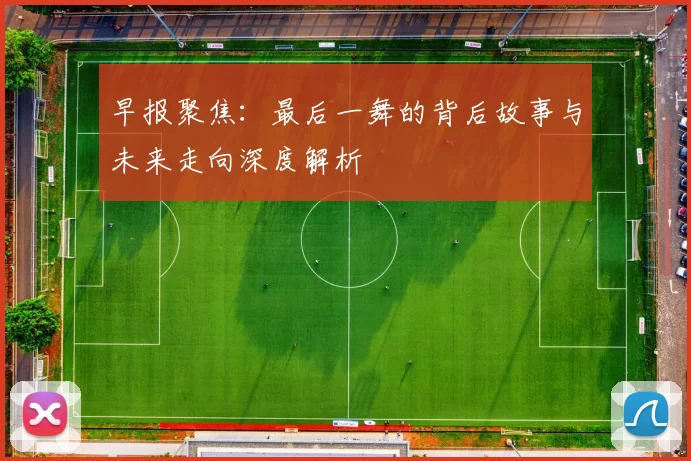 早报聚焦：最后一舞的背后故事与未来走向深度解析