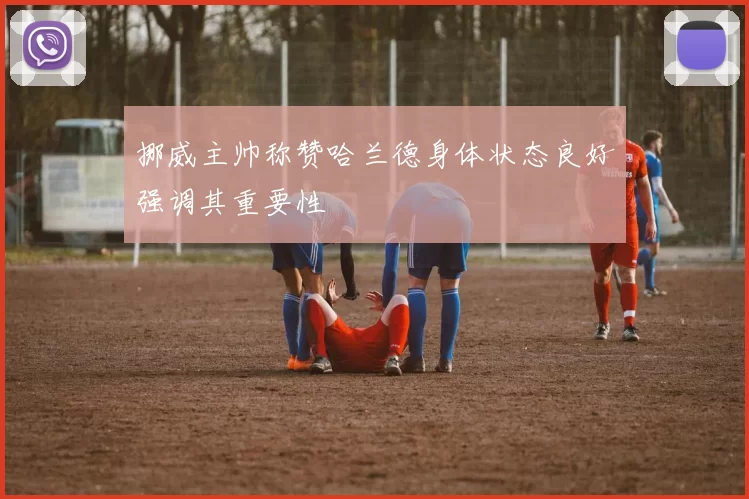 挪威主帅称赞哈兰德身体状态良好强调其重要性